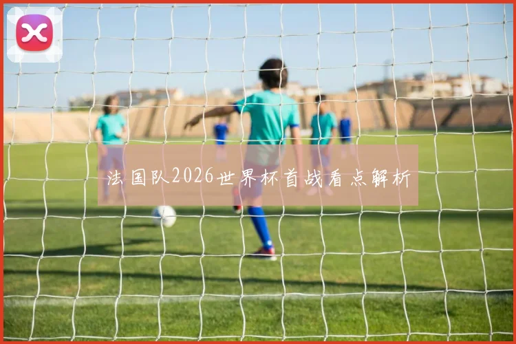 法国队2026世界杯首战看点解析