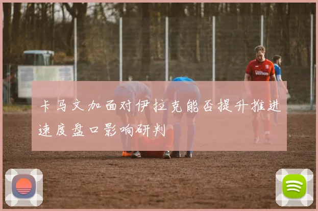 卡马文加面对伊拉克能否提升推进速度盘口影响研判