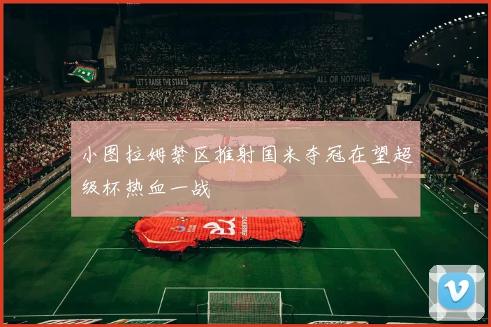 小图拉姆禁区推射国米夺冠在望超级杯热血一战