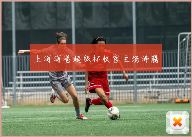 上海海港超级杯收官主场沸腾