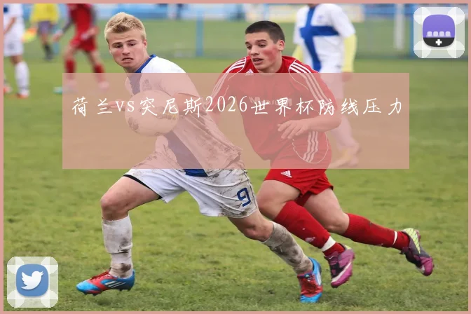 荷兰vs突尼斯2026世界杯防线压力