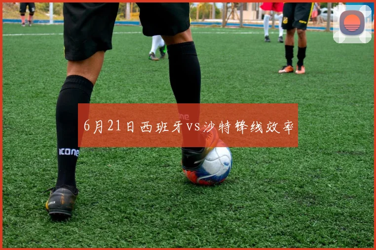 6月21日西班牙vs沙特锋线效率