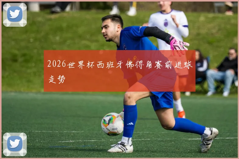 2026世界杯西班牙佛得角赛前进球走势