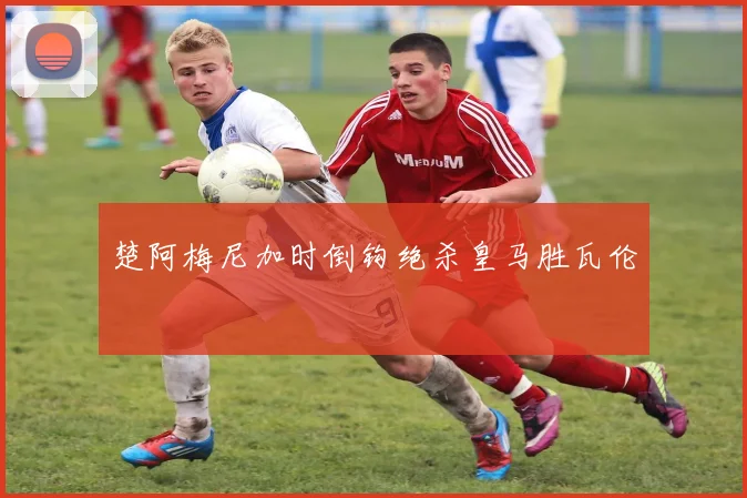 楚阿梅尼加时倒钩绝杀皇马胜瓦伦