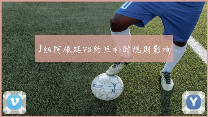 J组阿根廷vs约旦补时规则影响