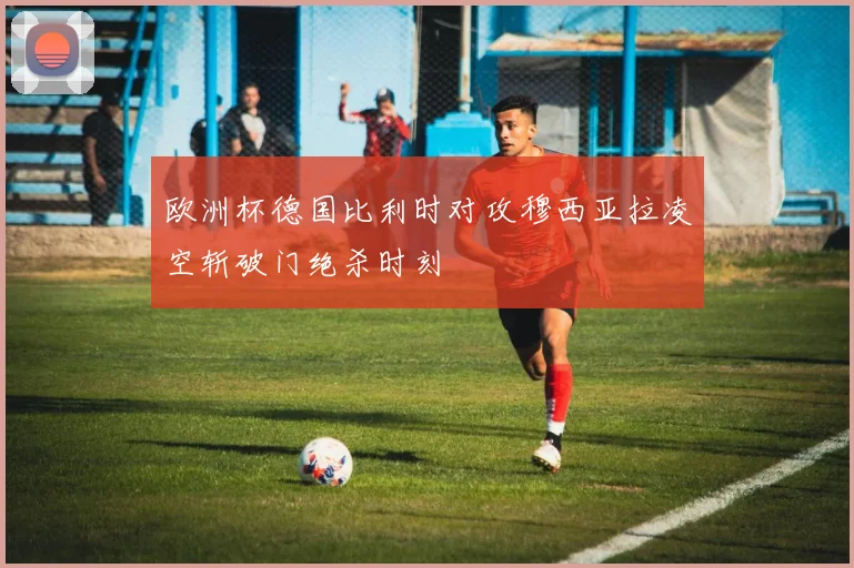 欧洲杯德国比利时对攻穆西亚拉凌空斩破门绝杀时刻