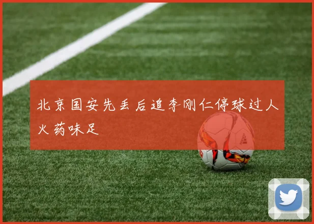 北京国安先丢后追李刚仁停球过人火药味足