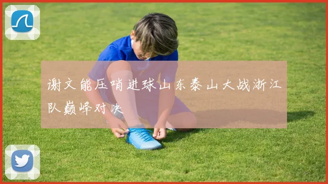 谢文能压哨进球山东泰山大战浙江队巅峰对决