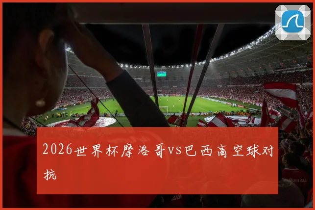 2026世界杯摩洛哥vs巴西高空球对抗