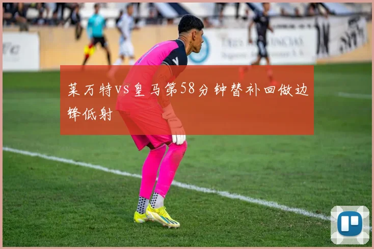 莱万特vs皇马第58分钟替补回做边锋低射