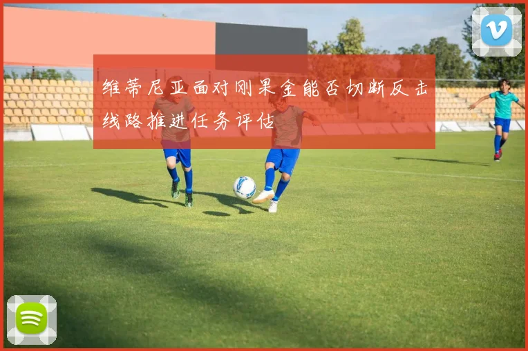 维蒂尼亚面对刚果金能否切断反击线路推进任务评估