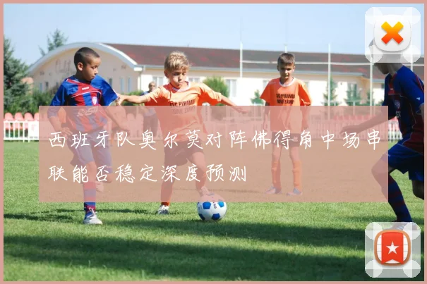 西班牙队奥尔莫对阵佛得角中场串联能否稳定深度预测