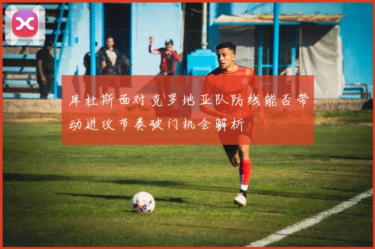 库杜斯面对克罗地亚队防线能否带动进攻节奏破门机会解析