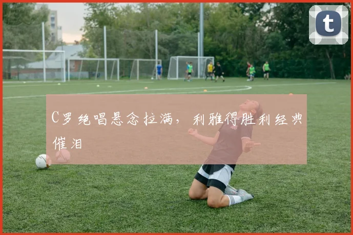 C罗绝唱悬念拉满，利雅得胜利经典催泪