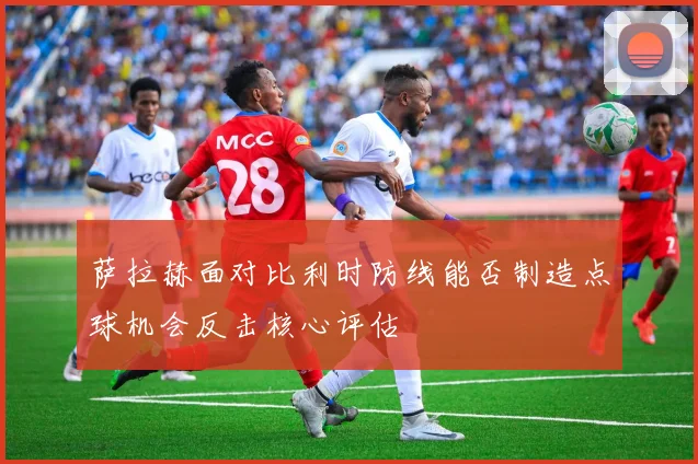 萨拉赫面对比利时防线能否制造点球机会反击核心评估