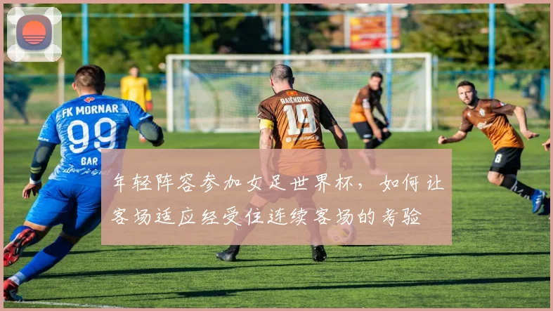 年轻阵容参加女足世界杯，如何让客场适应经受住连续客场的考验