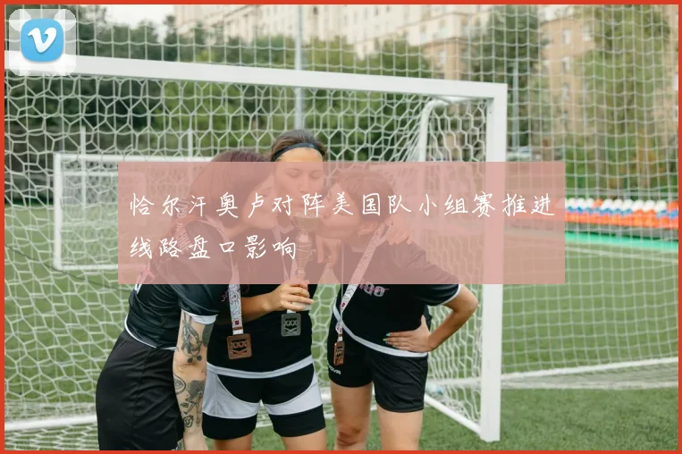恰尔汗奥卢对阵美国队小组赛推进线路盘口影响