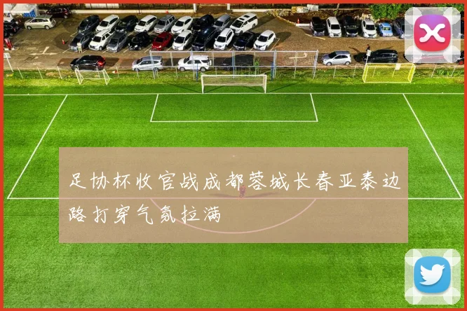 足协杯收官战成都蓉城长春亚泰边路打穿气氛拉满