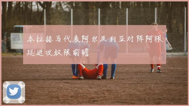 本拉赫马代表阿尔及利亚对阵阿根廷进攻权限前瞻