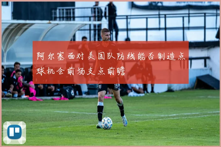 阿尔塞面对美国队防线能否制造点球机会前场支点前瞻
