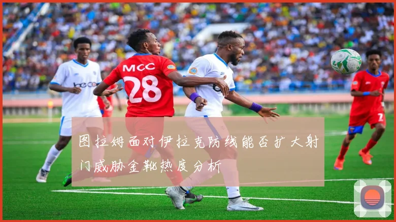 图拉姆面对伊拉克防线能否扩大射门威胁金靴热度分析