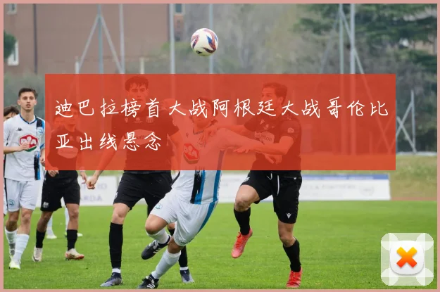 迪巴拉榜首大战阿根廷大战哥伦比亚出线悬念