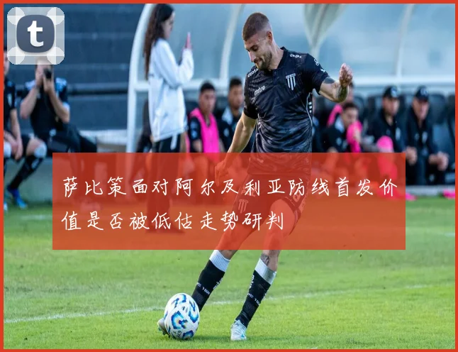 萨比策面对阿尔及利亚防线首发价值是否被低估走势研判