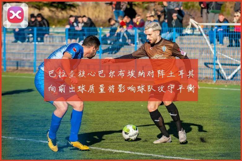 巴拉圭核心巴尔布埃纳对阵土耳其向前出球质量将影响球队攻守平衡