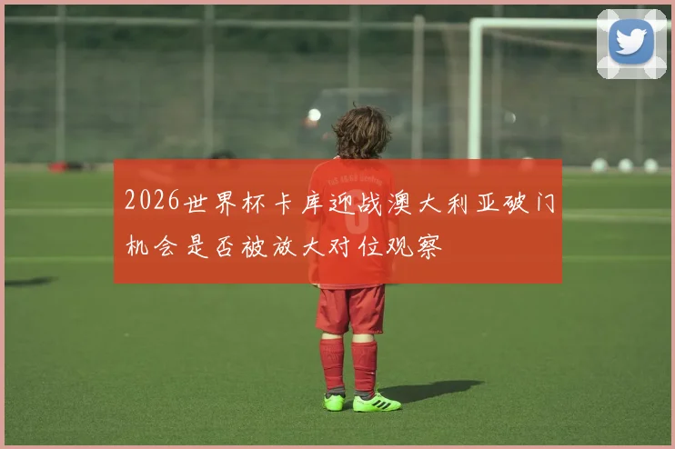 2026世界杯卡库迎战澳大利亚破门机会是否被放大对位观察
