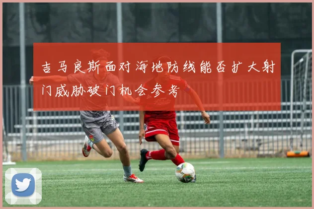 吉马良斯面对海地防线能否扩大射门威胁破门机会参考