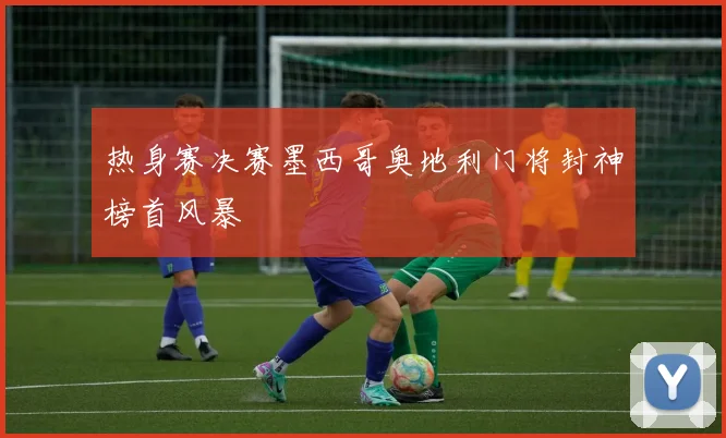 热身赛决赛墨西哥奥地利门将封神榜首风暴