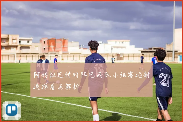 阿姆拉巴特对阵巴西队小组赛远射选择看点解析