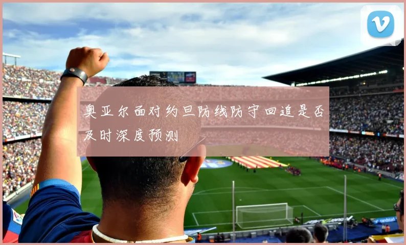 奥亚尔面对约旦防线防守回追是否及时深度预测