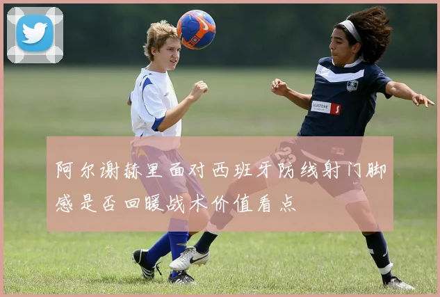 阿尔谢赫里面对西班牙防线射门脚感是否回暖战术价值看点