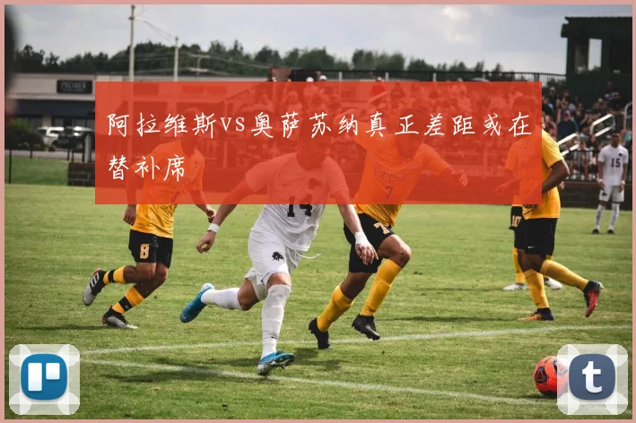 阿拉维斯vs奥萨苏纳真正差距或在替补席