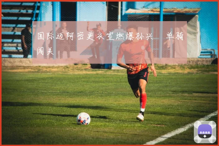 国际迈阿密更衣室燃爆孙兴慜单骑闯关