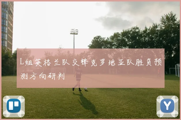 L组英格兰队交锋克罗地亚队胜负预测方向研判