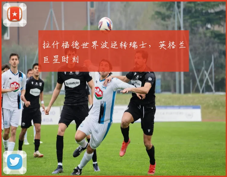 拉什福德世界波逆转瑞士，英格兰巨星时刻