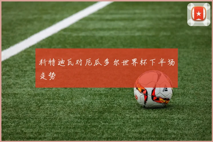 科特迪瓦对厄瓜多尔世界杯下半场走势