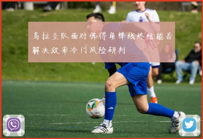 乌拉圭队面对佛得角锋线终结能否解决效率冷门风险研判