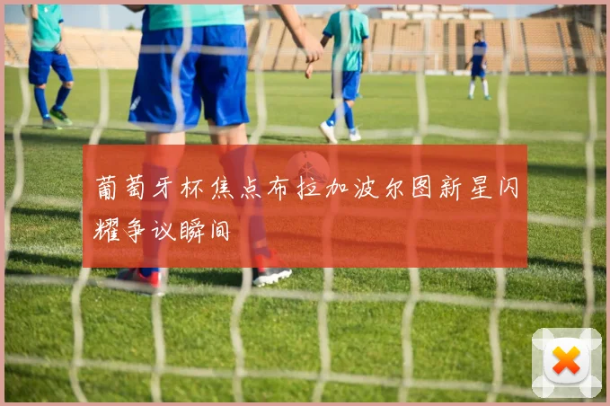葡萄牙杯焦点布拉加波尔图新星闪耀争议瞬间