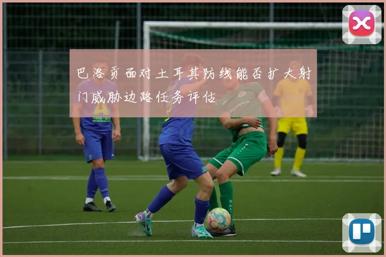 巴洛贡面对土耳其防线能否扩大射门威胁边路任务评估