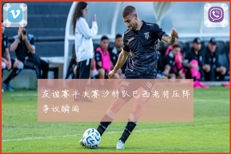 友谊赛半决赛沙特队巴西老将压阵争议瞬间