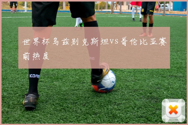 世界杯乌兹别克斯坦vs哥伦比亚赛前热度