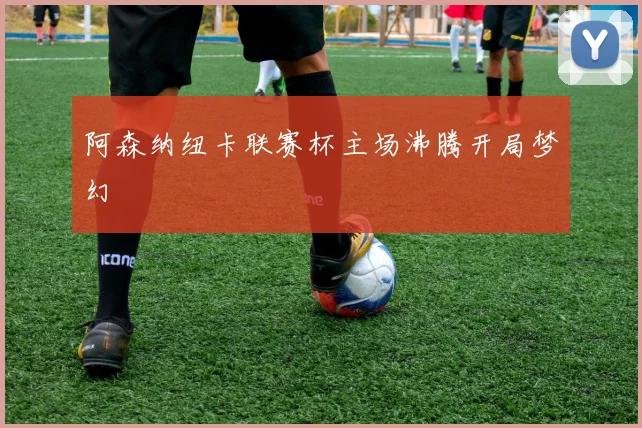 阿森纳纽卡联赛杯主场沸腾开局梦幻