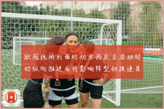 欧冠托纳利面对切尔西反击启动时的纵向推进或将影响阵型切换速度