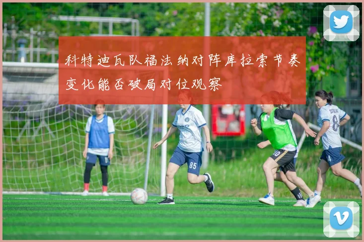 科特迪瓦队福法纳对阵库拉索节奏变化能否破局对位观察