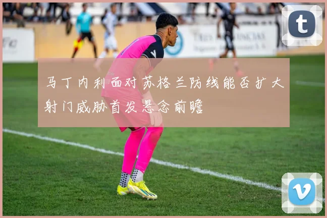 马丁内利面对苏格兰防线能否扩大射门威胁首发悬念前瞻