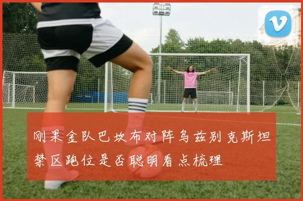刚果金队巴坎布对阵乌兹别克斯坦禁区跑位是否聪明看点梳理