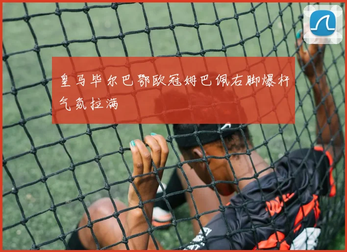 皇马毕尔巴鄂欧冠姆巴佩右脚爆杆气氛拉满